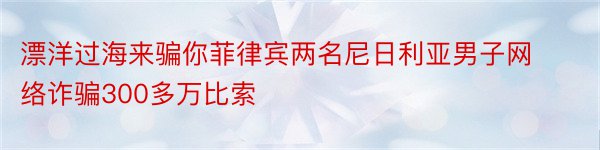 漂洋过海来骗你菲律宾两名尼日利亚男子网络诈骗300多万比索