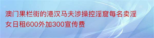 澳门果栏街的港汉马夫涉操控淫窟每名卖淫女日租600外加300宣传费