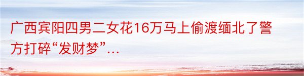 广西宾阳四男二女花16万马上偷渡缅北了警方打碎“发财梦”…