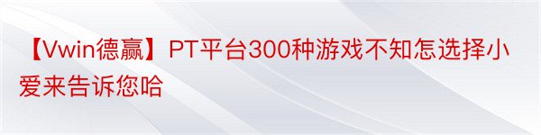 【Vwin德赢】PT平台300种游戏不知怎选择小爱来告诉您哈