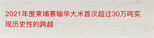 2021年度柬埔寨输华大米首次超过30万吨实现历史性的跨越