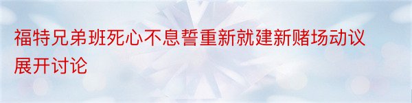 福特兄弟班死心不息誓重新就建新赌场动议展开讨论