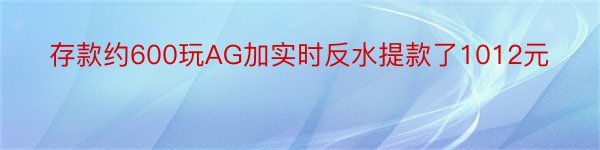 存款约600玩AG加实时反水提款了1012元